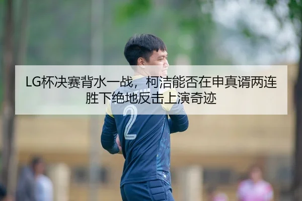 LG杯决赛背水一战，柯洁能否在申真谞两连胜下绝地反击上演奇迹
