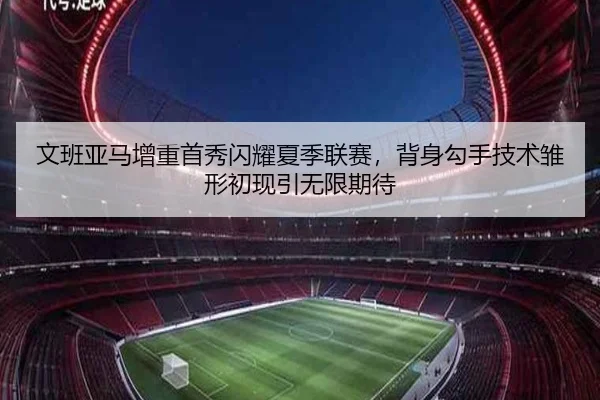 文班亚马增重首秀闪耀夏季联赛，背身勾手技术雏形初现引无限期待
